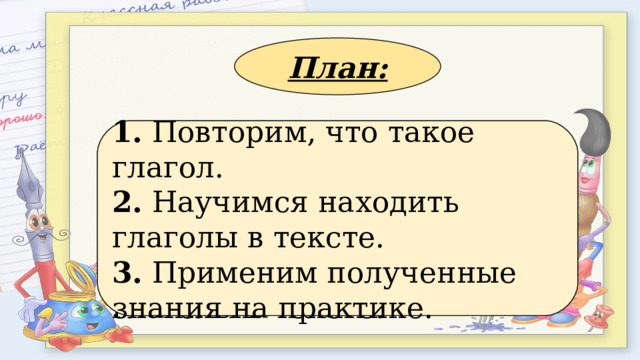 План: 1. Применим полученные знания на практике. 2. Повторим, что такое глагол. 3. Научимся находить глаголы в тексте. 1. Повторим, что такое глагол. 2. Научимся находить глаголы в тексте. 3. Применим полученные знания на практике. 