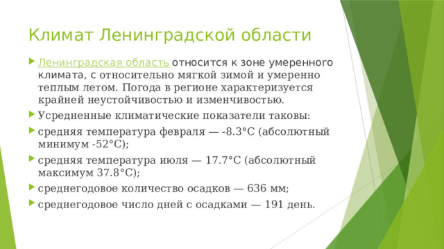 Климат Ленинградской области Ленинградская область  относится к зоне умеренного климата, с относительно мягкой зимой и умеренно теплым летом. Погода в регионе характеризуется крайней неустойчивостью и изменчивостью. Усредненные климатические показатели таковы: средняя температура февраля — -8.3°С (абсолютный минимум -52°С); средняя температура июля — 17.7°С (абсолютный максимум 37.8°С); среднегодовое количество осадков — 636 мм; среднегодовое число дней с осадками — 191 день. 