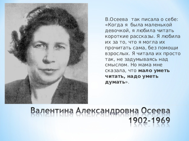 В.Осеева  так писала о себе: «Когда я была маленькой девочкой, я любила читать короткие рассказы. Я любила их за то, что я могла их прочитать сама, без помощи взрослых. Я читала их просто так, не задумываясь над смыслом. Но мама мне сказала, что мало уметь читать, надо уметь думать ». 