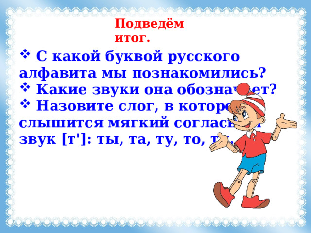 Подведём итог.  C какой буквой русского алфавита мы познакомились?  Какие звуки она обозначает?  Назовите слог, в котором слышится мягкий согласный звук [т']: ты, та, ту, то, ти. 