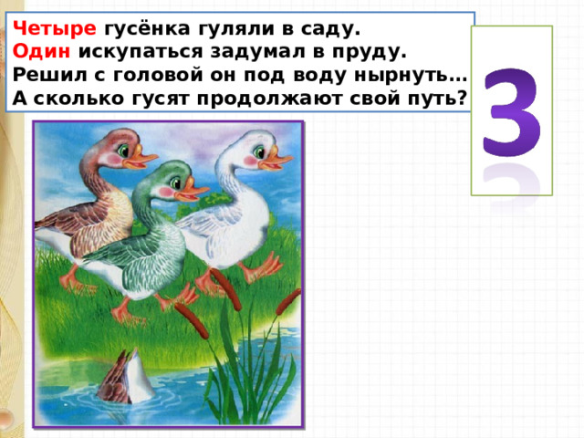 Четыре гусёнка гуляли в саду. Один искупаться задумал в пруду. Решил с головой он под воду нырнуть… А сколько гусят продолжают свой путь? 