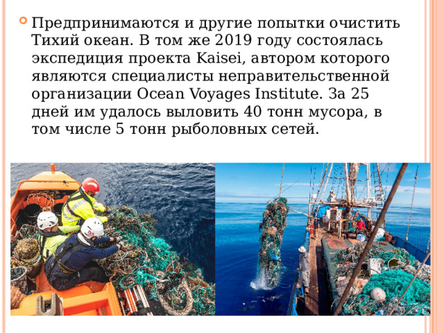 Предпринимаются и другие попытки очистить Тихий океан. В том же 2019 году состоялась экспедиция проекта Kaisei, автором которого являются специалисты неправительственной организации Ocean Voyages Institute. За 25 дней им удалось выловить 40 тонн мусора, в том числе 5 тонн рыболовных сетей. 