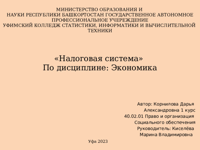 МИНИСТЕРСТВО ОБРАЗОВАНИЯ И НАУКИ РЕСПУБЛИКИ БАШКОРТОСТАН ГОСУДАРСТВЕННОЕ АВТОНОМНОЕ ПРОФЕССИОНАЛЬНОЕ УЧЕРЕЖДЕНИЕ УФИМСКИЙ КОЛЛЕДЖ СТАТИСТИКИ, ИНФОРМАТИКИ И ВЫЧИСЛИТЕЛЬНОЙ ТЕХНИКИ «Налоговая система»  По дисциплине: Экономика   Автор: Корнилова Дарья Александровна 1 курс 40.02.01 Право и организация Социального обеспечения Руководитель: Киселёва Марина Владимировна Уфа 2023 