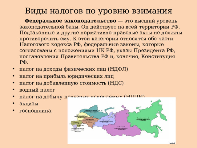 Виды налогов по уровню взимания  Федеральное законодательство — это высший уровень законодательной базы. Он действует на всей территории РФ. Подзаконные и другие нормативно-правовые акты не должны противоречить ему. К этой категории относятся обе части Налогового кодекса РФ, федеральные законы, которые согласованы с положениями НК РФ, указы Президента РФ, постановления Правительства РФ и, конечно, Конституция РФ. налог на доходы физических лиц (НДФЛ) налог на прибыль юридических лиц налог на добавленную стоимость (НДС) водный налог налог на добычу полезных ископаемых (НДПИ) акцизы госпошлина.  