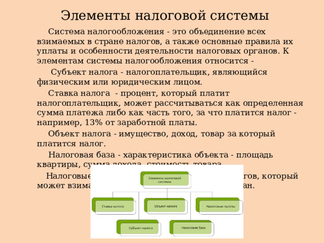 Элементы налоговой системы  Система налогообложения - это объединение всех взимаемых в стране налогов, а также основные правила их уплаты и особенности деятельности налоговых органов. К элементам системы налогообложения относится -  Субъект налога - налогоплательщик, являющийся физическим или юридическим лицом.  Ставка налога - процент, который платит налогоплательщик, может рассчитываться как определенная сумма платежа либо как часть того, за что платится налог - например, 13% от заработной платы.  Объект налога - имущество, доход, товар за который платится налог.  Налоговая база - характеристика объекта - площадь квартиры, сумма дохода, стоимость товара.  Налоговые льготы - сниженный процент налогов, который может взиматься с отдельных категорий граждан. 