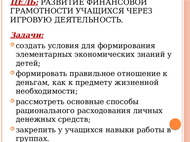 Цель: развитие финансовой грамотности учащихся через игровую деятельность.   Задачи: создать условия для формирования элементарных экономических знаний у детей; формировать правильное отношение к деньгам, как к предмету жизненной необходимости; рассмотреть основные способы рационального расходования личных денежных средств; закрепить у учащихся навыки работы в группах. 