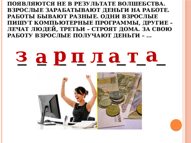 4. В кошельках взрослых деньги появляются не в результате волшебства. Взрослые зарабатывают деньги на работе. Работы бывают разные. Одни взрослые пишут компьютерные программы, другие – лечат людей, третьи – строят дома. За свою работу взрослые получают деньги – …   а р з т а л п а _ _ _ _ _ _ _ _ 