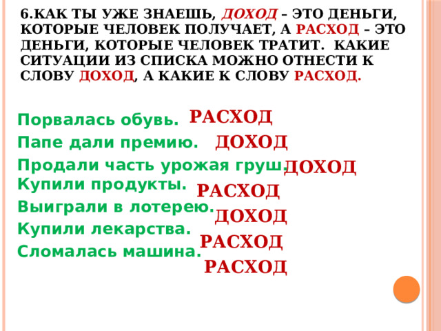 6.Как ты уже знаешь, ДОХОД – это деньги, которые человек получает, а РАСХОД – это деньги, которые человек тратит. Какие ситуации из списка можно отнести к слову ДОХОД , а какие к слову РАСХОД.   РАСХОД Порвалась обувь. Папе дали премию. Продали часть урожая груш.  Купили продукты. Выиграли в лотерею. Купили лекарства.  Сломалась машина. ДОХОД ДОХОД РАСХОД ДОХОД РАСХОД РАСХОД 