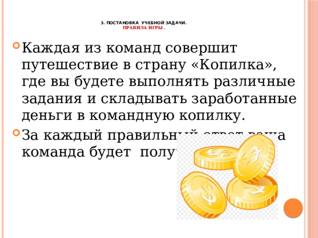    3. Постановка учебной задачи.  Правила игры. Каждая из команд совершит путешествие в страну «Копилка», где вы будете выполнять различные задания и складывать заработанные деньги в командную копилку. За каждый правильный ответ ваша команда будет получать монеты. 