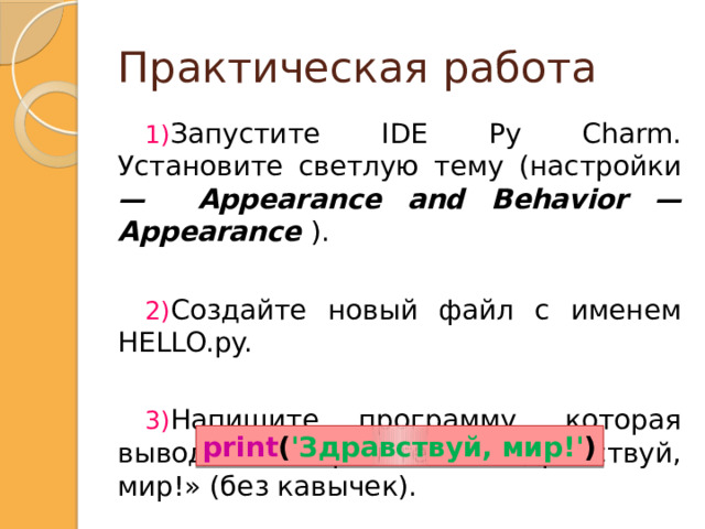 Практическая работа Запустите IDE Py Charm. Установите светлую тему (настройки — Appearance and Behavior — Appearance ). Создайте новый файл с именем HELLO.py. Напишите программу, которая выводит на экран текст &laquo;Здравствуй, мир!&raquo; (без кавычек). print (