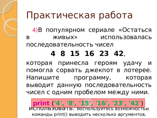 Практическая работа В популярном сериале &laquo;Остаться в живых&raquo; использовалась последовательность чисел 4 8 15 16 23 42 , которая принесла героям удачу и помогла сорвать джекпот в лотерее. Напишите программу, которая выводит данную последовательность чисел с одним пробелом между ними. Текст 