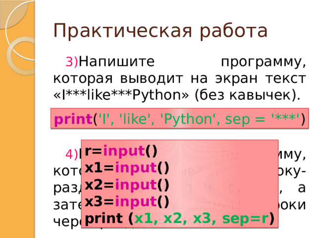 Практическая работа Напишите программу, которая выводит на экран текст «I***like***Python» (без кавычек). Напишите программу, которая считывает строку-разделитель и три строки, а затем выводит указанные строки через разделитель. print ( 'I', 'like', 'Python', sep = '***' ) r= input () x1= input () x2= input () x3= input () print ( x1, x2, x3, sep=r ) Напишите программу, которая приветствует пользователя, выводя слово «Привет» (без кавычек), после которого должна стоять запятая и пробел, а затем введенное имя и  восклицательный знак .r=input()print (