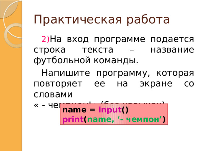 Практическая работа На вход программе подается строка текста – название футбольной команды. Напишите программу, которая повторяет ее на экране со словами  « - чемпион!» (без кавычек). nam=input () print (nam, '- чемпион!') name = input () print ( name, ‘- чемпон’ )  