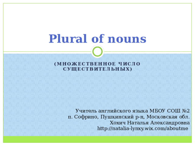 Plural of nouns (множественное число существительных) Учитель английского языка МБОУ СОШ №2 п. Софрино, Пушкинский р-н, Московская обл. Хохич Наталья Александровна http://natalia-lynxy.wix.com/aboutme 