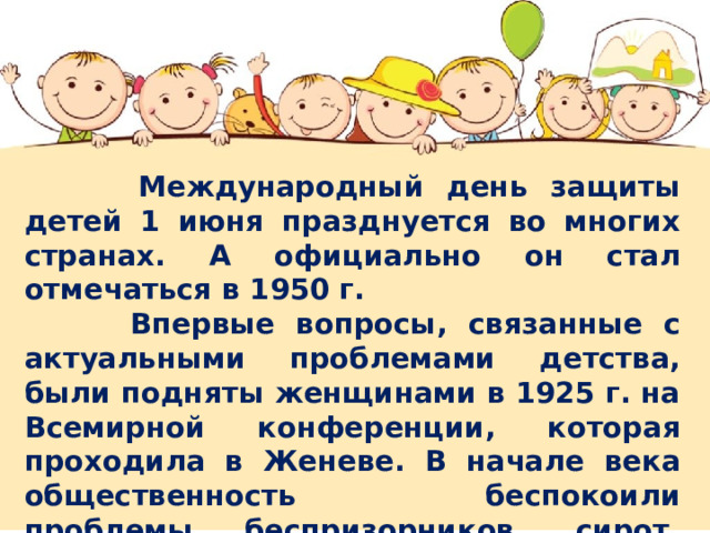  Международный день защиты детей 1 июня празднуется во многих странах. А официально он стал отмечаться в 1950 г.  Впервые вопросы, связанные с актуальными проблемами детства, были подняты женщинами в 1925 г. на Всемирной конференции, которая проходила в Женеве. В начале века общественность беспокоили проблемы беспризорников, сирот, плохого медицинского обслуживания. Но идея не получила широкой общественной поддержки. 