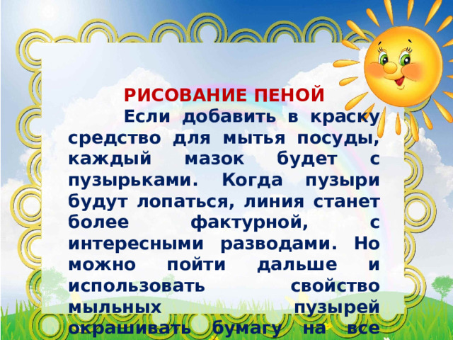  РИСОВАНИЕ ПЕНОЙ  Если добавить в краску средство для мытья посуды, каждый мазок будет с пузырьками. Когда пузыри будут лопаться, линия станет более фактурной, с интересными разводами. Но можно пойти дальше и использовать свойство мыльных пузырей окрашивать бумагу на все 100%. 