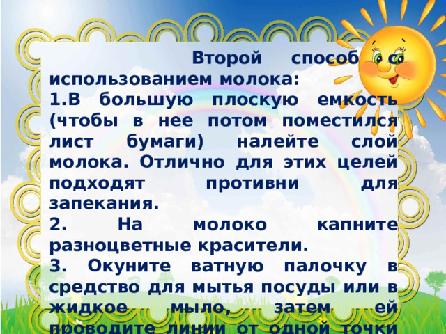  Второй способ с использованием молока: 1.В большую плоскую емкость (чтобы в нее потом поместился лист бумаги) налейте слой молока. Отлично для этих целей подходят противни для запекания. 2. На молоко капните разноцветные красители. 3. Окуните ватную палочку в средство для мытья посуды или в жидкое мыло, затем ей проводите линии от одной точки до другой. 4. Когда палочка соединила уже все точки красителя и получились разводы, положите на 5 секунд в емкость с цветным молоком лист бумаги. 