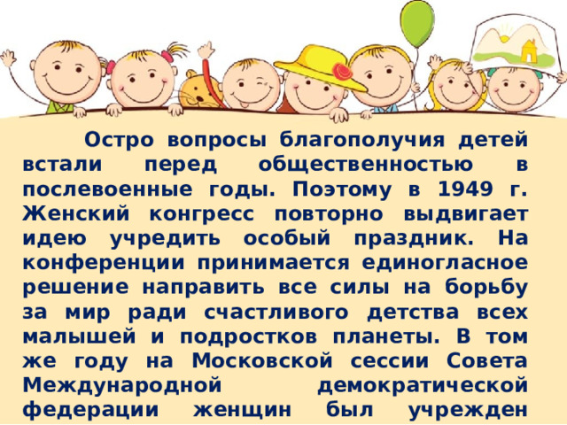  Остро вопросы благополучия детей встали перед общественностью в послевоенные годы. Поэтому в 1949 г. Женский конгресс повторно выдвигает идею учредить особый праздник. На конференции принимается единогласное решение направить все силы на борьбу за мир ради счастливого детства всех малышей и подростков планеты. В том же году на Московской сессии Совета Международной демократической федерации женщин был учрежден данный праздник в СССР. Через год, 1 июня 1950 года в первый раз был отпразднован Международный день защиты детей в России, после чего этот праздник проводится ежегодно. 