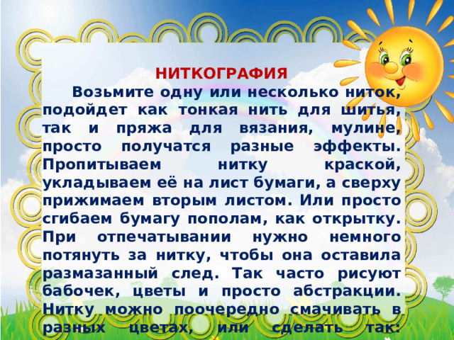  НИТКОГРАФИЯ  Возьмите одну или несколько ниток, подойдет как тонкая нить для шитья, так и пряжа для вязания, мулине, просто получатся разные эффекты. Пропитываем нитку краской, укладываем её на лист бумаги, а сверху прижимаем вторым листом. Или просто сгибаем бумагу пополам, как открытку. При отпечатывании нужно немного потянуть за нитку, чтобы она оставила размазанный след. Так часто рисуют бабочек, цветы и просто абстракции. Нитку можно поочередно смачивать в разных цветах, или сделать так: половину замочить в одном красителе, а вторую половину в другом. 