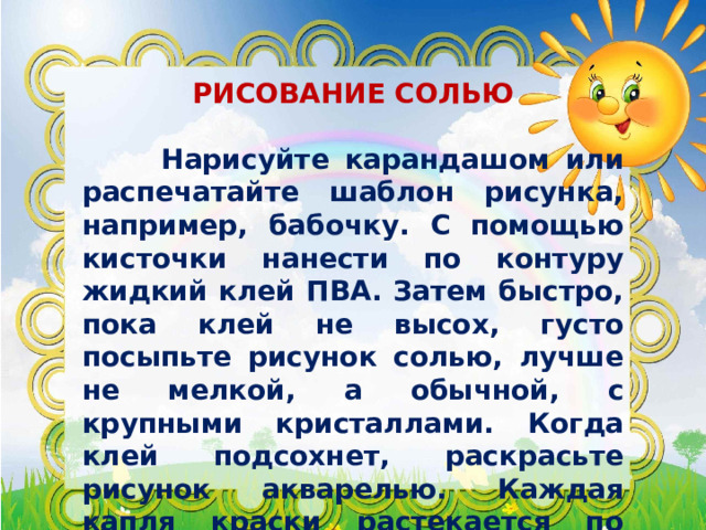  РИСОВАНИЕ СОЛЬЮ   Нарисуйте карандашом или распечатайте шаблон рисунка, например, бабочку. С помощью кисточки нанести по контуру жидкий клей ПВА. Затем быстро, пока клей не высох, густо посыпьте рисунок солью, лучше не мелкой, а обычной, с крупными кристаллами. Когда клей подсохнет, раскрасьте рисунок акварелью. Каждая капля краски растекается по кристалликам соли, смешивается с другим оттенком, образуя плавный переход. 