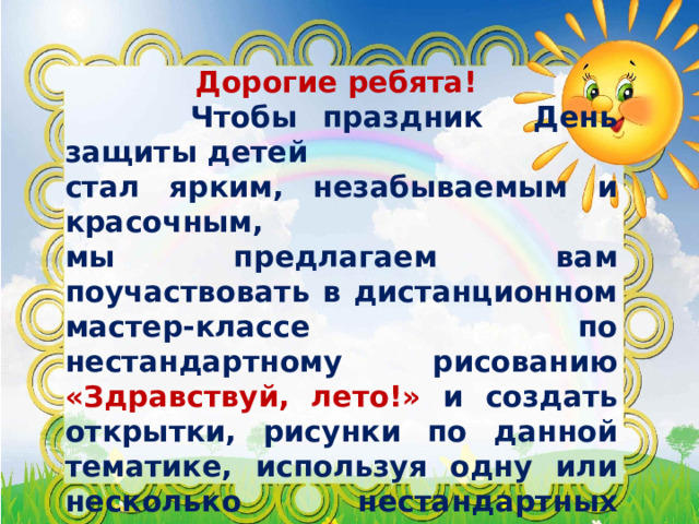 Дорогие ребята!  Чтобы праздник День защиты детей стал ярким, незабываемым и красочным, мы предлагаем вам поучаствовать в дистанционном мастер-классе по нестандартному рисованию «Здравствуй, лето!» и создать открытки, рисунки по данной тематике, используя одну или несколько нестандартных техник рисования: железной губкой и фольгой; свечами; граттаж; техника набрызг; одним мазком (хохлома); нитями; другие техники.  