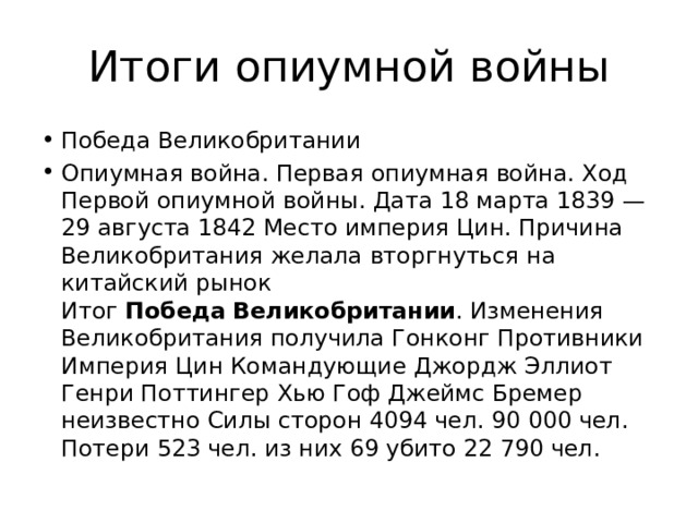 Итоги опиумной войны Победа Великобритании Опиумная война. Первая опиумная война. Ход Первой опиумной войны. Дата 18 марта 1839 — 29 августа 1842 Место империя Цин. Причина Великобритания желала вторгнуться на китайский рынок Итог  Победа   Великобритании . Изменения Великобритания получила Гонконг Противники Империя Цин Командующие Джордж Эллиот Генри Поттингер Хью Гоф Джеймс Бремер неизвестно Силы сторон 4094 чел. 90 000 чел. Потери 523 чел. из них 69 убито 22 790 чел. 