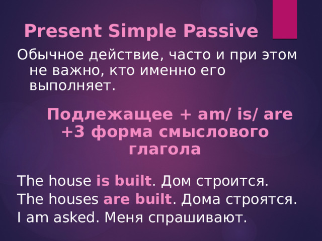 Present Simple Passive   Обычное действие , часто и при этом не важно, кто именно его выполняет.  Подлежащее + am/ is/ are +3 форма смыслового глагола The house is built . Дом строится. The houses are built . Дома строятся. I am asked. Меня спрашивают. 