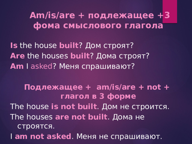  Am/is/are + подлежащее +3 фома смыслового глагола  Is the house built ? Дом строят? Are the houses built ? Дома строят? Am I asked ? Меня спрашивают?   Подлежащее + аm/is/are + not + глагол в 3 форме The house is not built . Дом не строится. The houses are not built . Дома не строятся. I am not asked . Меня не спрашивают. 