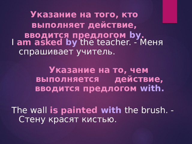 Указание на того, кто выполняет действие, вводится предлогом by . I am asked by the teacher. - Меня спрашивает учитель.  Указание на то, чем выполняется действие, вводится предлогом with.  The wall is painted with the brush. - Стену красят кистью. 