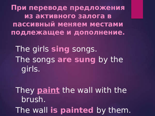 При переводе предложения из активного залога в пассивный меняем местами подлежащее и дополнение.  The girls sing songs. The songs are sung by the girls.  They paint the wall with the brush. The wall is painted by them.   