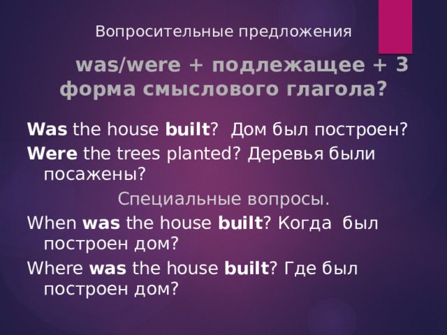 Вопросительные предложения  was/were + подлежащее + 3 форма смыслового глагола?  Was the house built ? Дом был построен? Were the trees planted? Деревья были посажены? Специальные вопросы . When was the house built ? Когда был построен дом? Where was the house built ? Где был построен дом? 