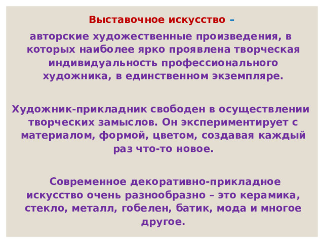   Выставочное искусство – авторские художественные произведения, в которых наиболее ярко проявлена творческая индивидуальность профессионального художника, в единственном экземпляре.  Художник-прикладник свободен в осуществлении творческих замыслов. Он экспериментирует с материалом, формой, цветом, создавая каждый раз что-то новое.    Современное декоративно-прикладное искусство очень разнообразно – это керамика, стекло, металл, гобелен, батик, мода и многое другое. 