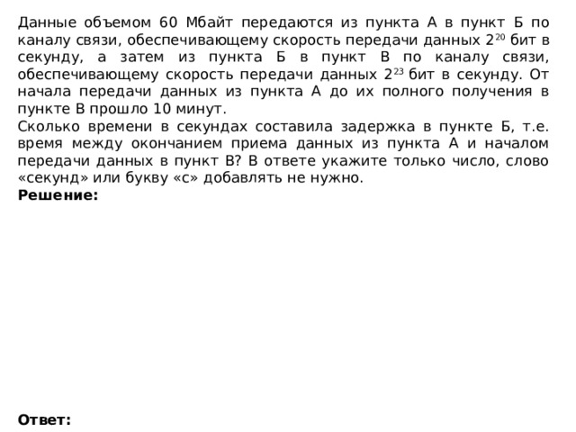 Данные объемом 60 Мбайт передаются из пункта А в пункт Б по каналу связи, обеспечивающему скорость передачи данных 2 20  бит в секунду, а затем из пункта Б в пункт В по каналу связи, обеспечивающему скорость передачи данных 2 23  бит в секунду. От начала передачи данных из пункта А до их полного получения в пункте В прошло 10 минут. Сколько времени в секундах составила задержка в пункте Б, т.е. время между окончанием приема данных из пункта А и началом передачи данных в пункт В? В ответе укажите только число, слово «секунд» или букву «с» добавлять не нужно. Решение:             Ответ:   