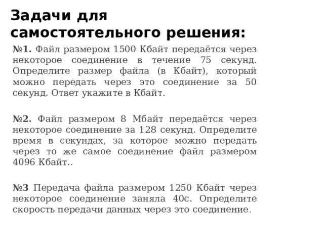 Задачи для самостоятельного решения: № 1. Файл размером 1500 Кбайт передаётся через некоторое соединение в течение 75 секунд. Определите размер файла (в Кбайт), который можно передать через это соединение за 50 секунд. Ответ укажите в Кбайт. № 2. Файл размером 8 Мбайт передаётся через некоторое соединение за 128 секунд. Определите время в секундах, за которое можно передать через то же самое соединение файл размером 4096 Кбайт.. № 3 Передача файла размером 1250 Кбайт через некоторое соединение заняла 40с. Определите скорость передачи данных через это соединение . 