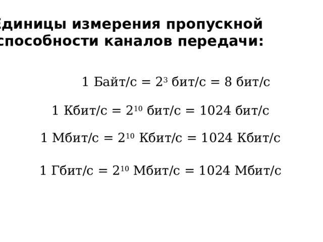 Единицы измерения пропускной способности каналов передачи: 1 Байт/с = 2 3 бит/с = 8 бит/с 1 Кбит/с = 2 10 бит/с = 1024 бит/с 1 Мбит/с = 2 10 Кбит/с = 1024 Кбит/с 1 Гбит/с = 2 10 Мбит/с = 1024 Мбит/с 