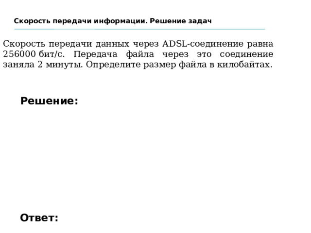 Скорость передачи информации. Решение задач Скорость передачи данных через ADSL-соединение равна 256000 бит/c. Передача файла через это соединение заняла 2 минуты. Определите размер файла в килобайтах. Решение: Ответ: 