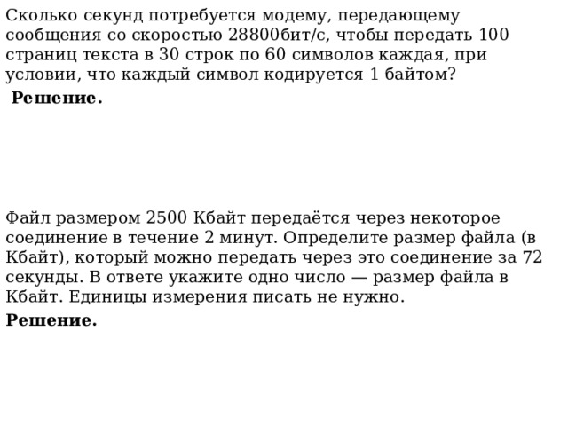 Сколько секунд потребуется модему, передающему сообщения со скоростью 28800бит/с, чтобы передать 100 страниц текста в 30 строк по 60 символов каждая, при условии, что каждый символ кодируется 1 байтом?  Решение.    Файл размером 2500 Кбайт передаётся через некоторое соединение в течение 2 минут. Определите размер файла (в Кбайт), который можно передать через это соединение за 72 секунды. В ответе укажите одно число — размер файла в Кбайт. Единицы измерения писать не нужно. Решение. 