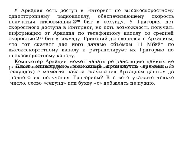 У Аркадия есть доступ в Интернет по высокоскоростному одностороннему радиоканалу, обеспечивающему скорость получения информации  2 20 бит в секунду. У Григория нет скоростного доступа в Интернет, но есть возможность получать информацию от Аркадия по телефонному каналу со средней скоростью  2 16  бит в секунду. Григорий договорился с Аркадием, что тот скачает для него данные объёмом 11 Мбайт по высокоскоростному каналу и ретранслирует их Григорию по низкоскоростному каналу. Компьютер Аркадия может начать ретрансляцию данных не раньше, чем им будут получены первые 1024 Кбайт этих данных. Каков минимально возможный промежуток времени (в секундах) с момента начала скачивания Аркадием данных до полного их получения Григорием? В ответе укажите только число, слово «секунд» или букву «с» добавлять не нужно. 