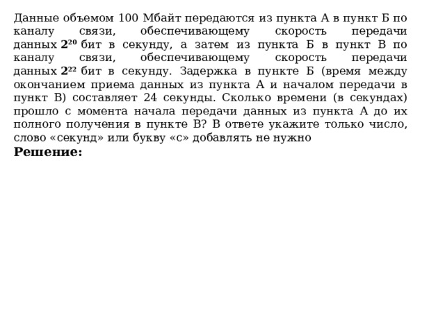 Данные объемом 100 Мбайт передаются из пункта А в пункт Б по каналу связи, обеспечивающему скорость передачи данных  2 20   бит в секунду, а затем из пункта Б в пункт В по каналу связи, обеспечивающему скорость передачи данных  2 22   бит в секунду. Задержка в пункте Б (время между окончанием приема данных из пункта А и началом передачи в пункт В) составляет 24 секунды. Сколько времени (в секундах) прошло с момента начала передачи данных из пункта А до их полного получения в пункте В? В ответе укажите только число, слово «секунд» или букву «с» добавлять не нужно Решение:             Ответ:   