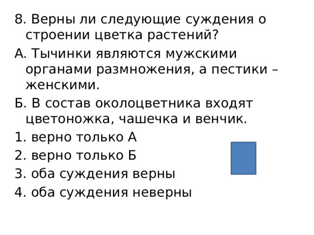 8. Верны ли следующие суждения о строении цветка растений?  А. Тычинки являются мужскими органами размножения, а пестики – женскими. Б. В состав околоцветника входят цветоножка, чашечка и венчик. верно только А верно только Б оба суждения верны оба суждения неверны 1 