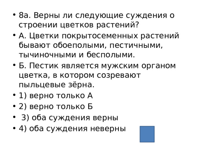 8а. Верны ли следующие суждения о строении цветков растений? А. Цветки покрытосеменных растений бывают обоеполыми, пестичными, тычиночными и бесполыми. Б. Пестик является мужским органом цветка, в котором созревают пыльцевые зёрна. 1) верно только А 2) верно только Б  3) оба суждения верны 4) оба суждения неверны 1 
