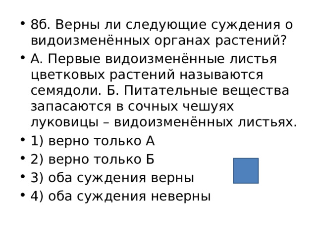 8б. Верны ли следующие суждения о видоизменённых органах растений? А. Первые видоизменённые листья цветковых растений называются семядоли. Б. Питательные вещества запасаются в сочных чешуях луковицы – видоизменённых листьях. 1) верно только А 2) верно только Б 3) оба суждения верны 4) оба суждения неверны 3 