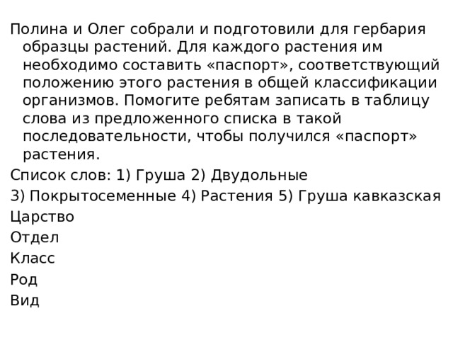 Полина и Олег собрали и подготовили для гербария образцы растений. Для каждого растения им необходимо составить «паспорт», соответствующий положению этого растения в общей классификации организмов. Помогите ребятам записать в таблицу слова из предложенного списка в такой последовательности, чтобы получился «паспорт» растения. Список слов: 1) Груша 2) Двудольные 3) Покрытосеменные 4) Растения 5) Груша кавказская Царство Отдел Класс Род Вид 