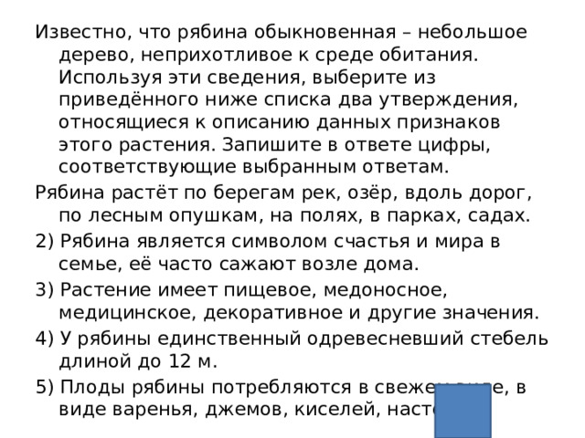 Известно, что рябина обыкновенная – небольшое дерево, неприхотливое к среде обитания. Используя эти сведения, выберите из приведённого ниже списка два утверждения, относящиеся к описанию данных признаков этого растения. Запишите в ответе цифры, соответствующие выбранным ответам. Рябина растёт по берегам рек, озёр, вдоль дорог, по лесным опушкам, на полях, в парках, садах. 2) Рябина является символом счастья и мира в семье, её часто сажают возле дома. 3) Растение имеет пищевое, медоносное, медицинское, декоративное и другие значения. 4) У рябины единственный одревесневший стебель длиной до 12 м. 5) Плоды рябины потребляются в свежем виде, в виде варенья, джемов, киселей, настоек 14 