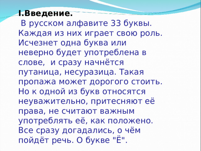 I .Введение.  В русском алфавите 33 буквы. Каждая из них играет свою роль. Исчезнет одна буква или неверно будет употреблена в слове, и сразу начнётся путаница, несуразица. Такая пропажа может дорогого стоить. Но к одной из букв относятся неуважительно, притесняют её права, не считают важным употреблять её, как положено. Все сразу догадались, о чём пойдёт речь. О букве 