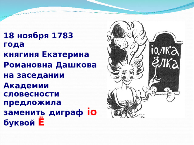 18 ноября 1783 года княгиня Екатерина Романовна Дашкова на заседании Академии словесности предложила заменить диграф io  буквой Ё . 