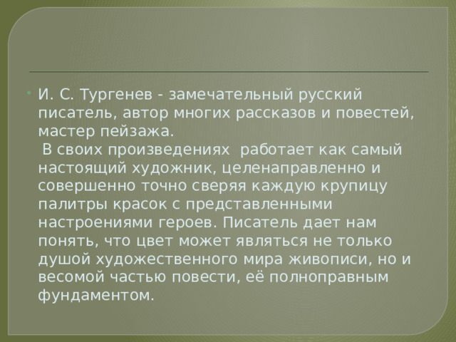 И. С. Тургенев - замечательный русский писатель, автор многих рассказов и повестей, мастер пейзажа.  В своих произведениях работает как самый настоящий художник, целенаправленно и совершенно точно сверяя каждую крупицу палитры красок с представленными настроениями героев. Писатель дает нам понять, что цвет может являться не только душой художественного мира живописи, но и весомой частью повести, её полноправным фундаментом. 