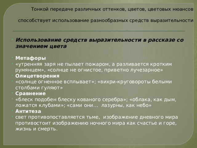 Тонкой передаче различных оттенков, цветов, цветовых нюансов   способствует использование разнообразных средств выразительности   Использование средств выразительности в рассказе со значением цвета Метафоры «утренняя заря не пылает пожаром, а разливается кротким румянцем», «солнце не огнистое, приветно лучезарное» Олицетворения «солнце огненное всплывает»; «вихри-круговороты белыми столбами гуляют» Сравнение «блеск подобен блеску кованого серебра»; «облака, как дым, ложатся клубами»; «сами они…  лазурны, как небо» Антитеза свет противопоставляется тьме, изображение дневного мира противостоит изображению ночного мира как счастье и горе, жизнь и смерть.  