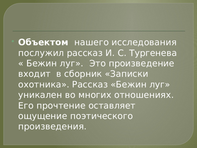 Объектом нашего исследования послужил рассказ И. С. Тургенева « Бежин луг».  Это произведение входит в сборник «Записки охотника». Рассказ «Бежин луг» уникален во многих отношениях. Его прочтение оставляет ощущение поэтического произведения. 