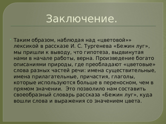 Заключение. Таким образом, наблюдая над «цветовой»» лексикой в рассказе И. С. Тургенева «Бежин луг», мы пришли к выводу, что гипотеза, выдвинутая нами в начале работы, верна. Произведение богато описаниями природы, где преобладают «цветовые» слова разных частей речи: имена существительные, имена прилагательные, причастия, глаголы, которые используются больше в переносном, чем в прямом значении. Это позволило нам составить своеобразный словарь рассказа «Бежин луг», куда вошли слова и выражения со значением цвета. 